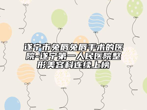 遂宁市兔唇兔唇手术的医院-遂宁第一人民医院整形美容科连续上榜
