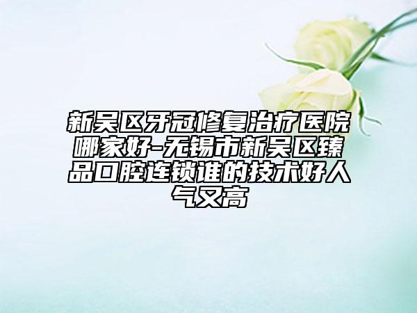 新吴区牙冠修复治疗医院哪家好-无锡市新吴区臻品口腔连锁谁的技术好人气又高