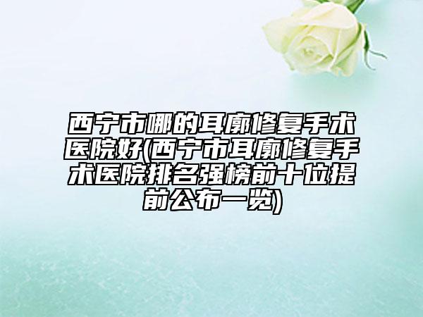 西宁市哪的耳廓修复手术医院好(西宁市耳廓修复手术医院排名强榜前十位提前公布一览)