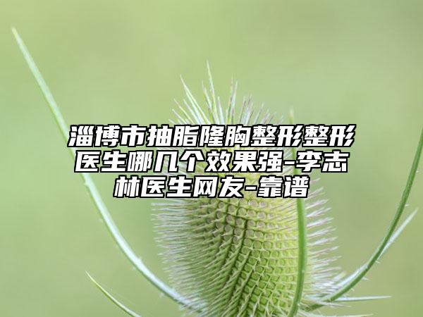 淄博市抽脂隆胸整形整形医生哪几个效果强-李志林医生网友-靠谱