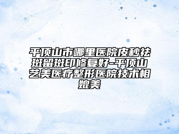 平顶山市哪里医院皮秒祛斑留斑印修复好-平顶山艺美医疗整形医院技术相媲美