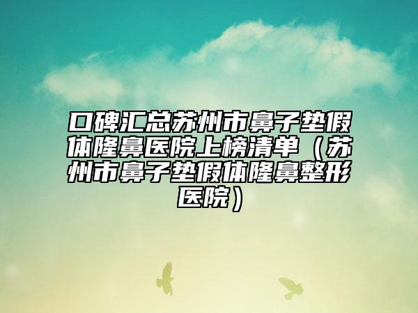 口碑汇总苏州市鼻子垫假体隆鼻医院上榜清单（苏州市鼻子垫假体隆鼻整形医院）