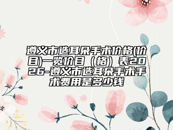 遵义市造耳朵手术价格(价目)一览价目（格）表2026-遵义市造耳朵手术手术费用是多少钱
