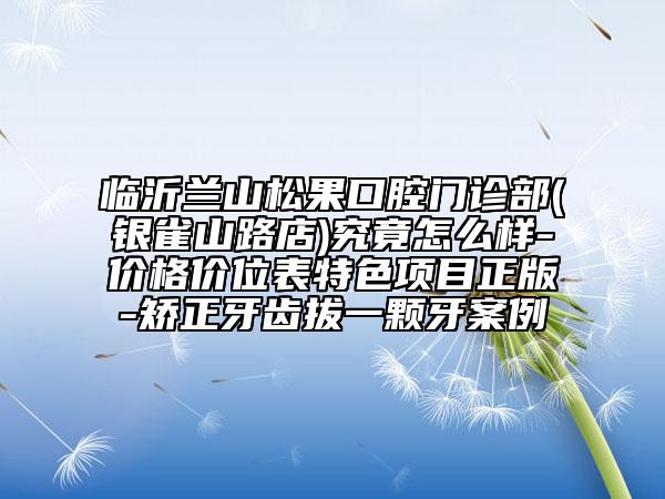 临沂兰山松果口腔门诊部(银雀山路店)究竟怎么样-价格价位表特色项目正版-矫正牙齿拔一颗牙案例