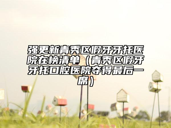强更新青秀区假牙牙托医院在榜清单（青秀区假牙牙托口腔医院夺得最后一席）