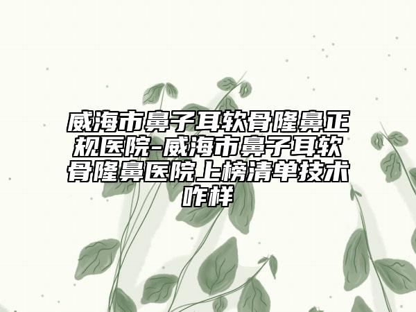 威海市鼻子耳软骨隆鼻正规医院-威海市鼻子耳软骨隆鼻医院上榜清单技术咋样