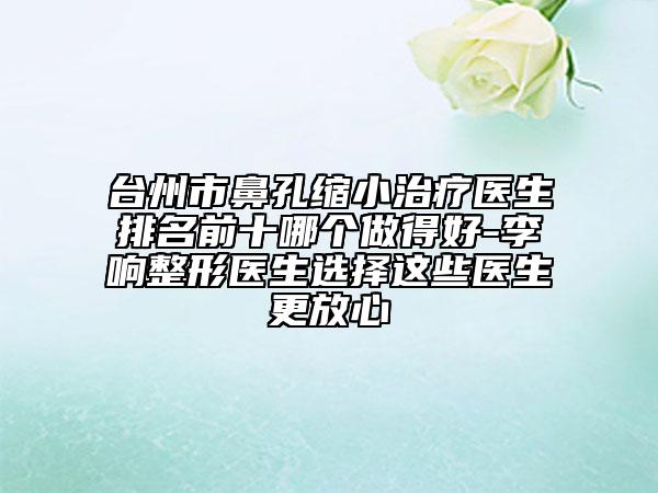 台州市鼻孔缩小治疗医生排名前十哪个做得好-李响整形医生选择这些医生更放心