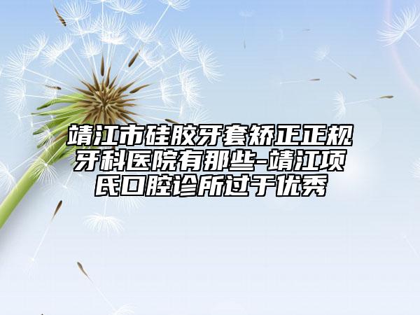 靖江市硅胶牙套矫正正规牙科医院有那些-靖江项氏口腔诊所过于优秀