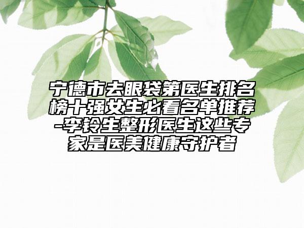 宁德市去眼袋第医生排名榜十强女生必看名单推荐-李铃生整形医生这些专家是医美健康守护者