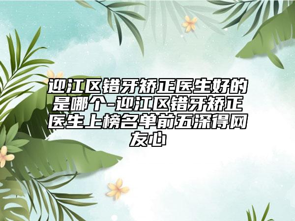 迎江区错牙矫正医生好的是哪个-迎江区错牙矫正医生上榜名单前五深得网友心