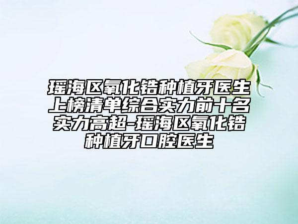 瑶海区氧化锆种植牙医生上榜清单综合实力前十名实力高超-瑶海区氧化锆种植牙口腔医生