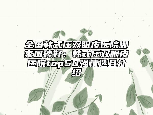 全国韩式压双眼皮医院哪家口碑好：韩式压双眼皮医院top50强精选且介绍