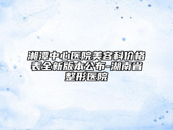湘潭中心医院美容科价格表全新版本公布-湖南省整形医院
