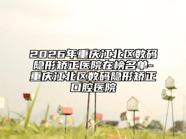 2026年重庆江北区数码隐形矫正医院在榜名单-重庆江北区数码隐形矫正口腔医院