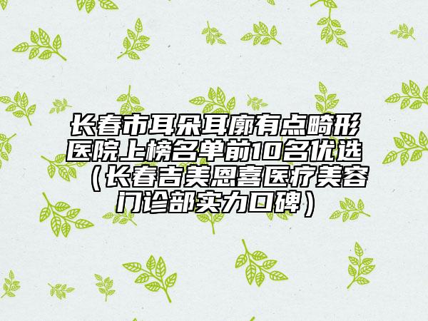 长春市耳朵耳廓有点畸形医院上榜名单前10名优选（长春吉美恩喜医疗美容门诊部实力口碑）