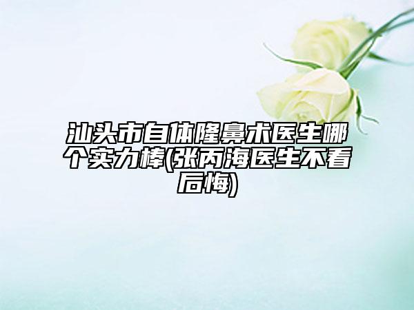 汕头市自体隆鼻术医生哪个实力棒(张丙海医生不看后悔)