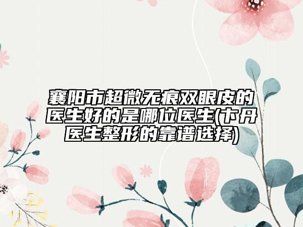 襄阳市超微无痕双眼皮的医生好的是哪位医生(卞丹医生整形的靠谱选择)