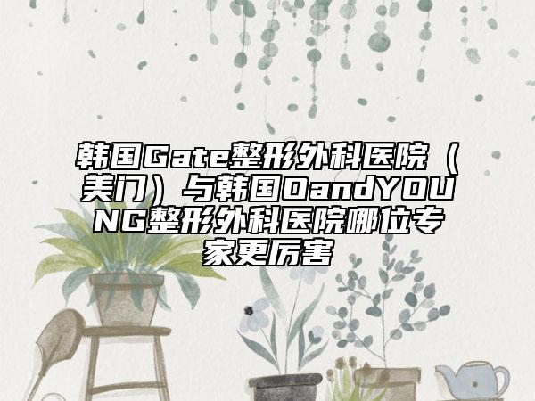 韩国Gate整形外科医院（美门）与韩国OandYOUNG整形外科医院哪位专家更厉害