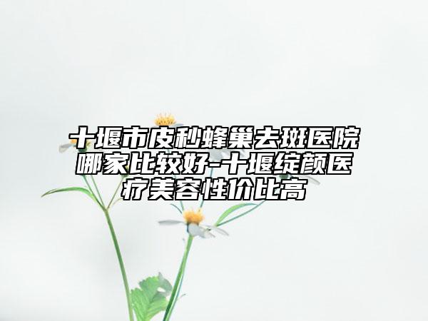 十堰市皮秒蜂巢去斑医院哪家比较好-十堰绽颜医疗美容性价比高