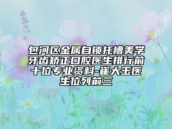 包河区金属自锁托槽美学牙齿矫正口腔医生排行前十位专业资料-崔大玉医生位列前三