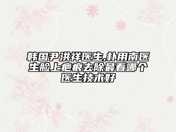 韩国尹洪祥医生,朴用南医生脸上疤痕去除最看哪个医生技术好