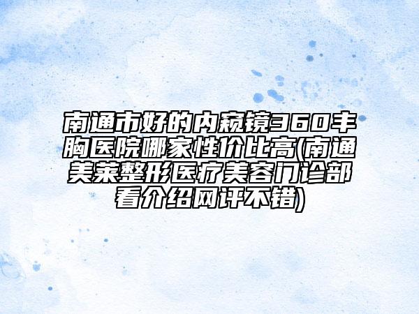 南通市好的内窥镜360丰胸医院哪家性价比高(南通美莱整形医疗美容门诊部看介绍网评不错)