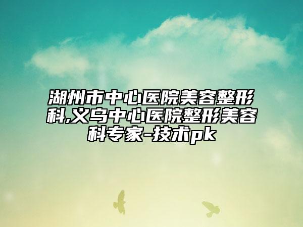 湖州市中心医院美容整形科,义乌中心医院整形美容科专家-技术pk