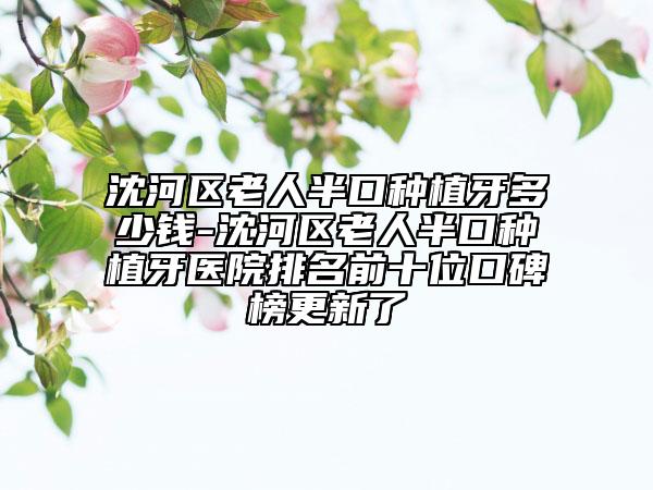 沈河区老人半口种植牙多少钱-沈河区老人半口种植牙医院排名前十位口碑榜更新了