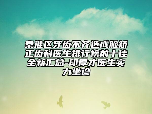 秦淮区牙齿不齐造成脸矫正齿科医生排行榜前十佳全新汇总-印厚才医生实力坐诊