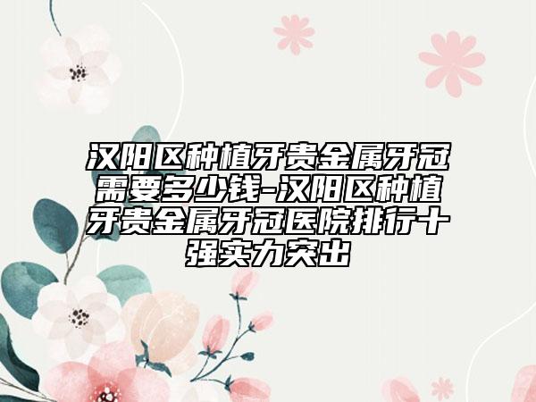 汉阳区种植牙贵金属牙冠需要多少钱-汉阳区种植牙贵金属牙冠医院排行十强实力突出