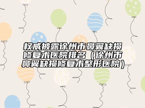 权威披露徐州市鼻翼缺损修复术医院排名（徐州市鼻翼缺损修复术整形医院）