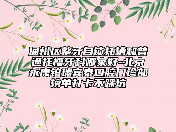 通州区整牙自锁托槽和普通托槽牙科哪家好-北京永康铂瑞宾泰口腔门诊部榜单打卡不踩坑