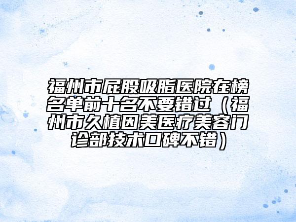福州市屁股吸脂医院在榜名单前十名不要错过（福州市久植因美医疗美容门诊部技术口碑不错）