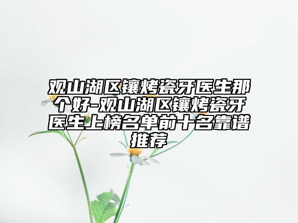 观山湖区镶烤瓷牙医生那个好-观山湖区镶烤瓷牙医生上榜名单前十名靠谱推荐