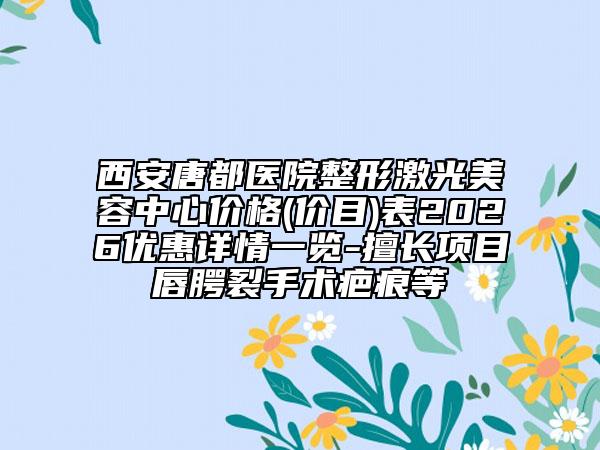 西安唐都医院整形激光美容中心价格(价目)表2026优惠详情一览-擅长项目唇腭裂手术疤痕等