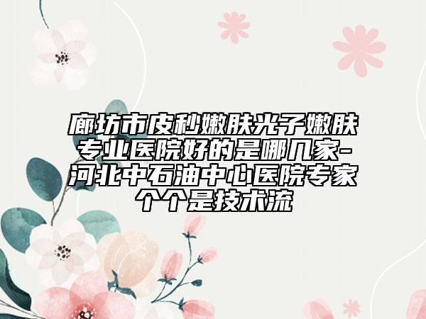 廊坊市皮秒嫩肤光子嫩肤专业医院好的是哪几家-河北中石油中心医院专家个个是技术流
