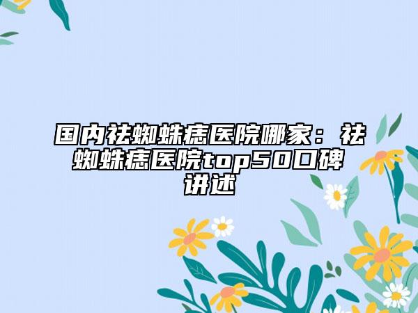 国内祛蜘蛛痣医院哪家：祛蜘蛛痣医院top50口碑讲述