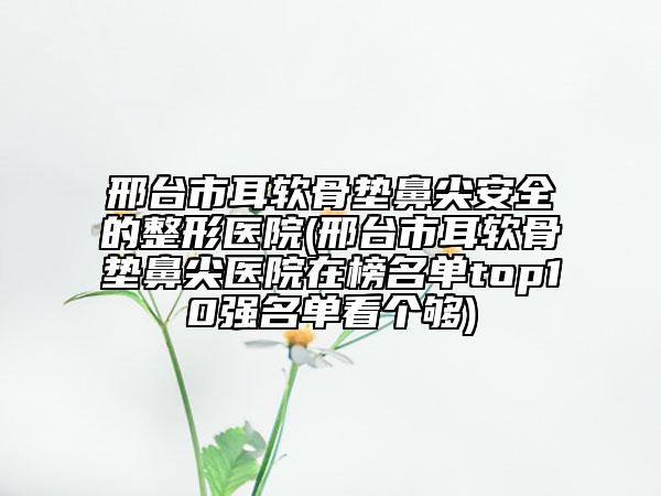 邢台市耳软骨垫鼻尖安全的整形医院(邢台市耳软骨垫鼻尖医院在榜名单top10强名单看个够)