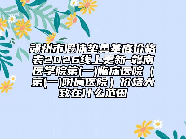 赣州市假体垫鼻基底价格表2026线上更新-赣南医学院第(一)临床医院（第(一)附属医院）价格大致在什么范围