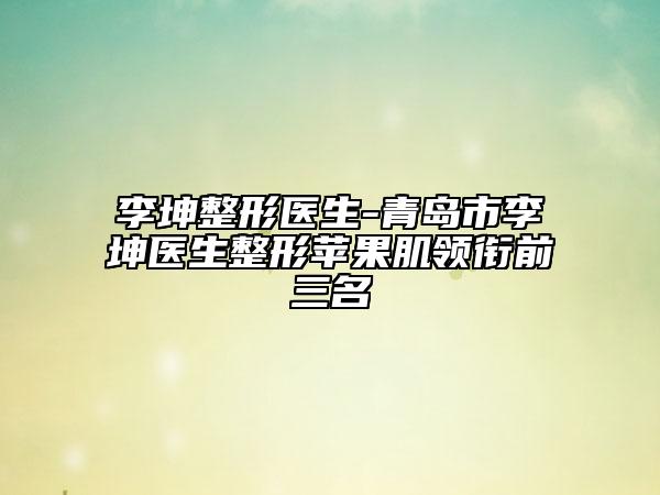 李坤整形医生-青岛市李坤医生整形苹果肌领衔前三名