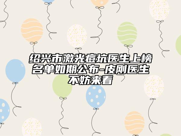 绍兴市激光痘坑医生上榜名单如期公布-皮刚医生不妨来看