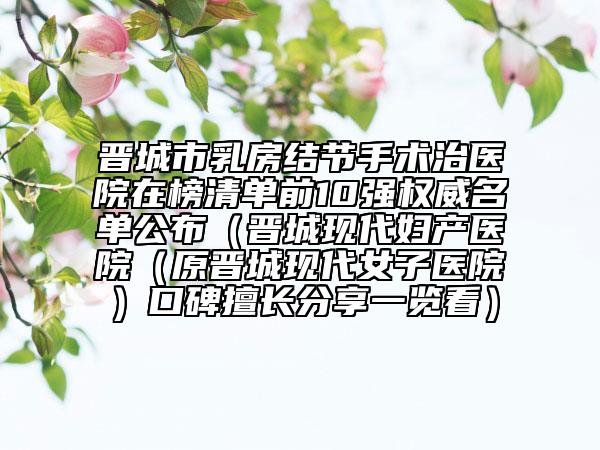晋城市乳房结节手术治医院在榜清单前10强权威名单公布（晋城现代妇产医院（原晋城现代女子医院）口碑擅长分享一览看）