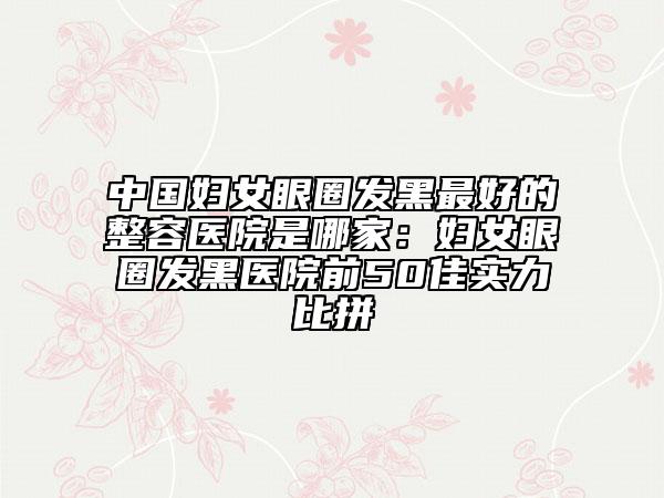 中国妇女眼圈发黑最好的整容医院是哪家：妇女眼圈发黑医院前50佳实力比拼