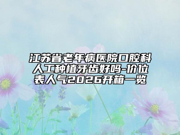 江苏省老年病医院口腔科人工种植牙齿好吗-价位表人气2026开箱一览