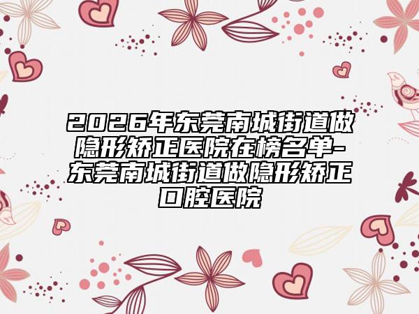 2026年东莞南城街道做隐形矫正医院在榜名单-东莞南城街道做隐形矫正口腔医院