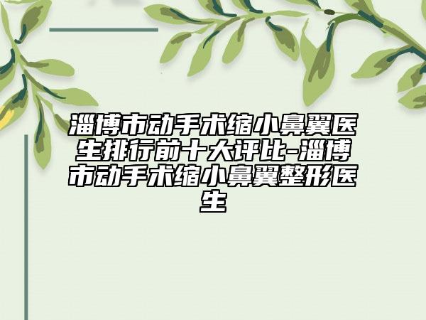 淄博市动手术缩小鼻翼医生排行前十大评比-淄博市动手术缩小鼻翼整形医生
