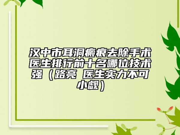 汉中市耳洞瘢痕去除手术医生排行前十名哪位技术强（路亮‌医生实力不可小觑）