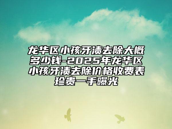龙华区小孩牙渍去除大概多少钱-2025年龙华区小孩牙渍去除价格收费表珍贵一手曝光