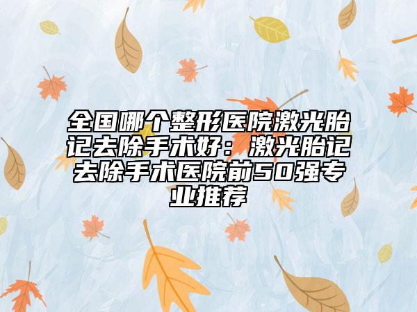 全国哪个整形医院激光胎记去除手术好：激光胎记去除手术医院前50强专业推荐