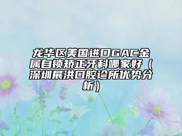 龙华区美国进口GAC金属自锁矫正牙科哪家好（深圳展洪口腔诊所优势分析）